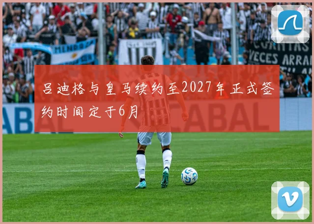 吕迪格与皇马续约至2027年正式签约时间定于6月
