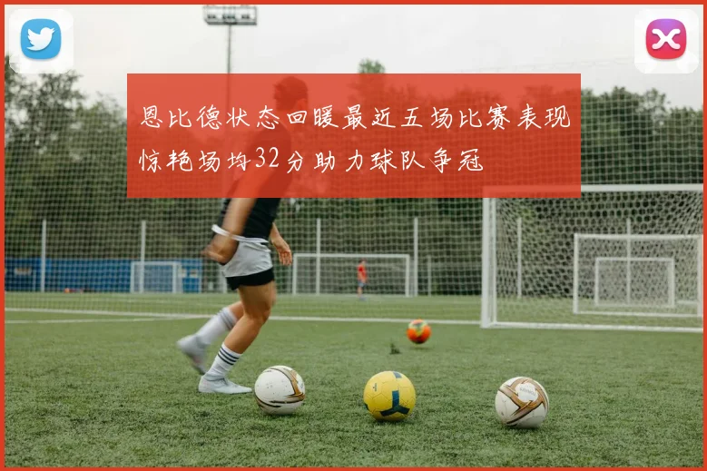 恩比德状态回暖最近五场比赛表现惊艳场均32分助力球队争冠