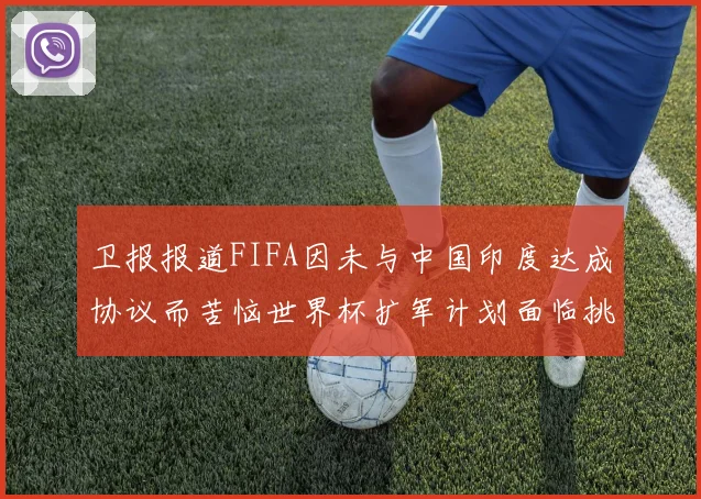 卫报报道FIFA因未与中国印度达成协议而苦恼世界杯扩军计划面临挑战