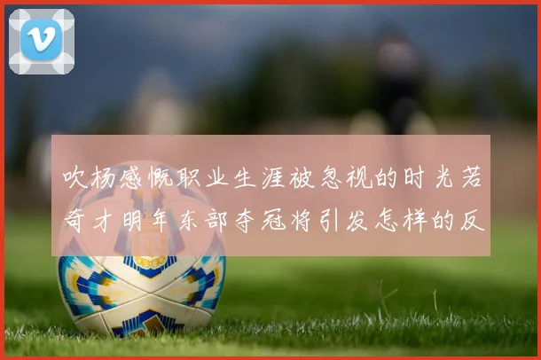 吹杨感慨职业生涯被忽视的时光若奇才明年东部夺冠将引发怎样的反响
