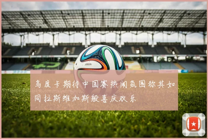 乌度卡期待中国赛热闹氛围称其如同拉斯维加斯般喜庆欢乐