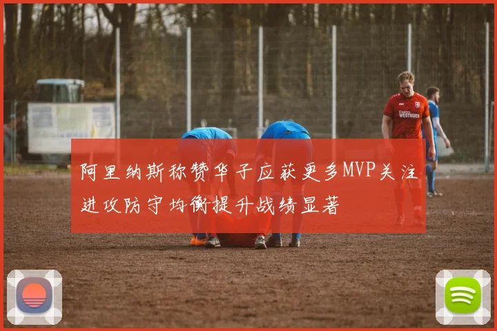 阿里纳斯称赞华子应获更多MVP关注进攻防守均衡提升战绩显著