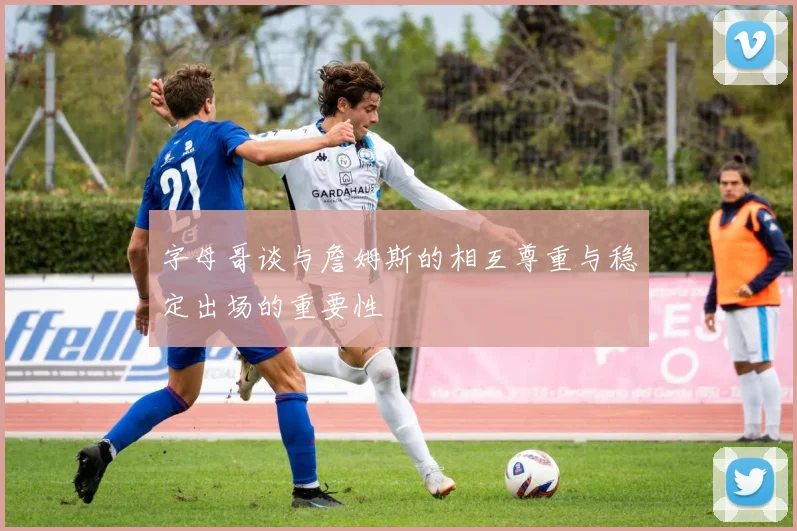 字母哥谈与詹姆斯的相互尊重与稳定出场的重要性
